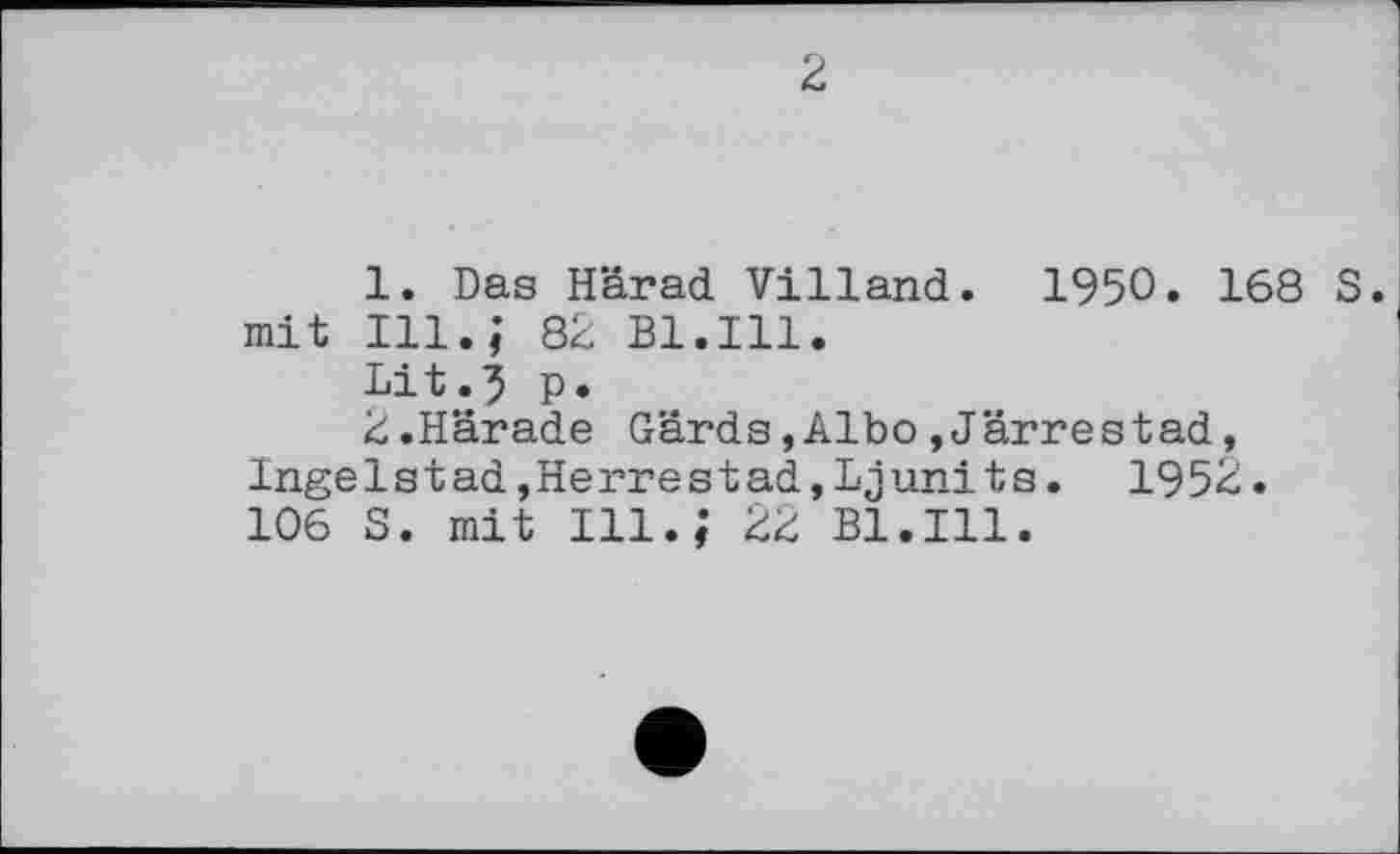 ﻿2
1.	Das Härad Villand. 1950. 168 S. mit Ill.; 82 Bl.Ill.
Lit.5 P»
2.	Härade Gards,Albo»Järrestad, Ingelstad,Herrestad,Ljunits. 1952. 106 S. mit Ill.; 22 Bl.Ill.